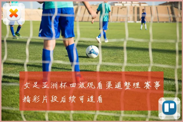 女足亚洲杯回放观看渠道整理 赛事精彩片段后续可追看