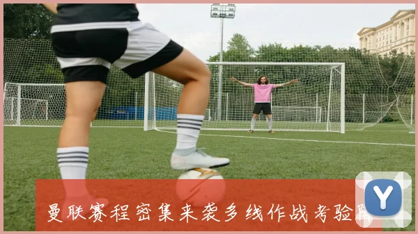 曼联赛程密集来袭多线作战考验阵容深度与欧战争夺