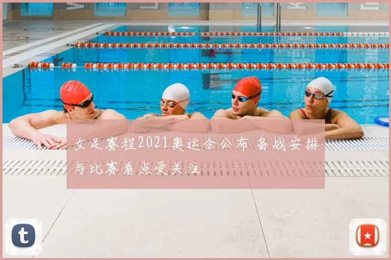 女足赛程2021奥运会公布 备战安排与比赛看点受关注