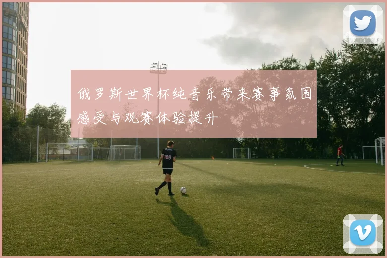 俄罗斯世界杯纯音乐带来赛事氛围感受与观赛体验提升