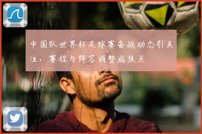 中国队世界杯足球赛备战动态引关注，赛程与阵容调整成焦点