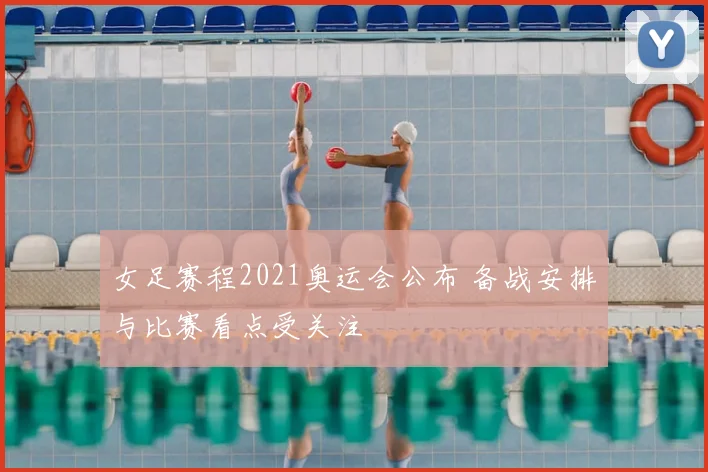 女足赛程2021奥运会公布 备战安排与比赛看点受关注