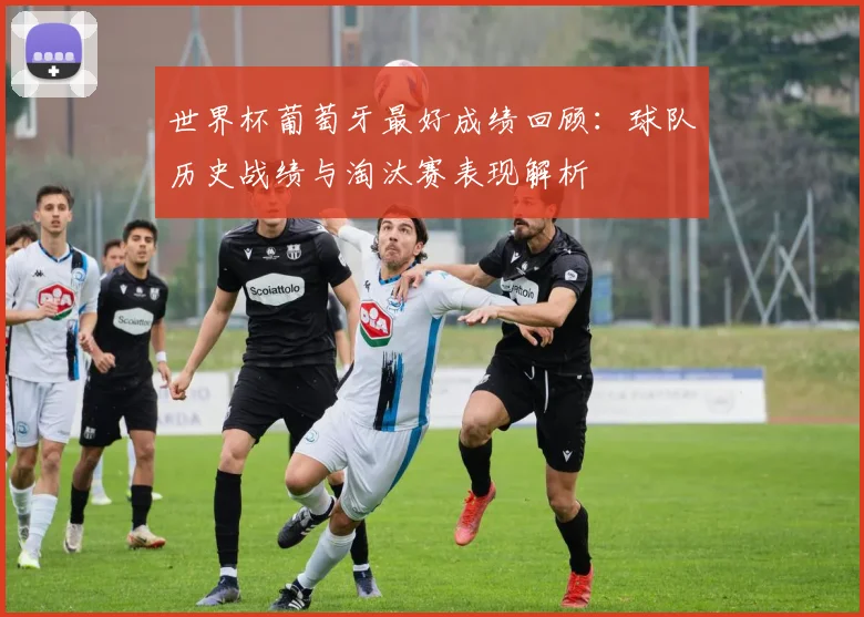 世界杯葡萄牙最好成绩回顾:球队历史战绩与淘汰赛表现解析