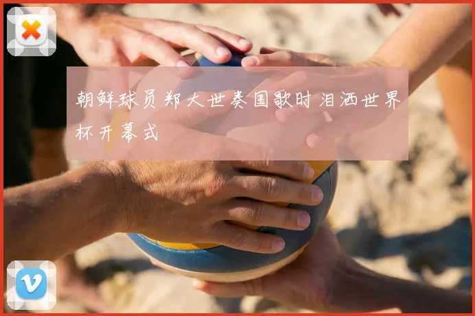 朝鲜球员郑大世奏国歌时泪洒世界杯开幕式