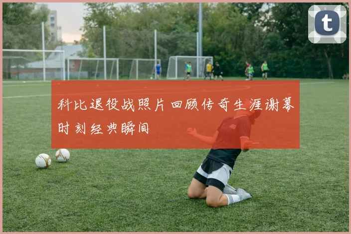 科比退役战照片回顾传奇生涯谢幕时刻经典瞬间