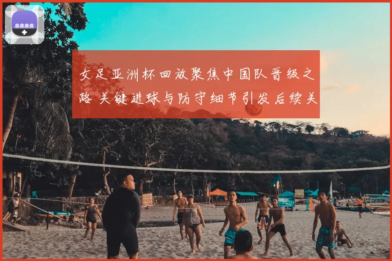 女足亚洲杯回放聚焦中国队晋级之路 关键进球与防守细节引发后续关注