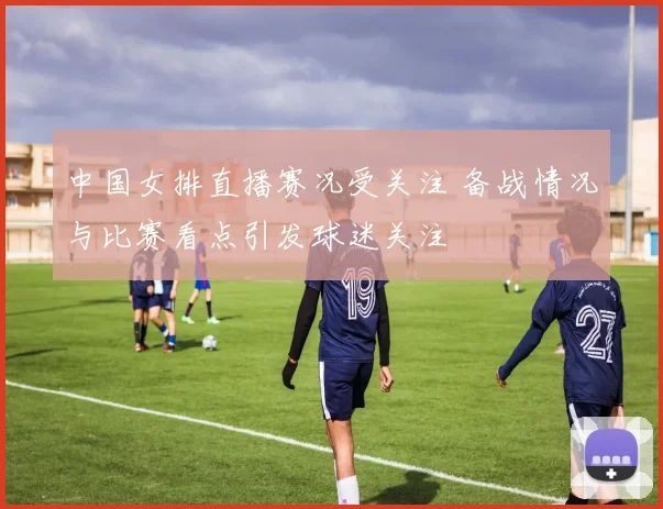 中国女排直播赛况受关注 备战情况与比赛看点引发球迷关注