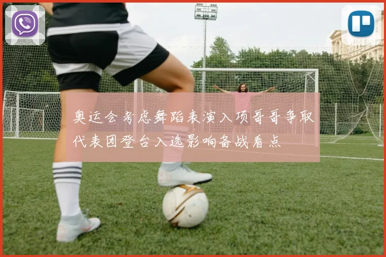 奥运会考虑舞蹈表演入项哥哥争取代表团登台入选影响备战看点