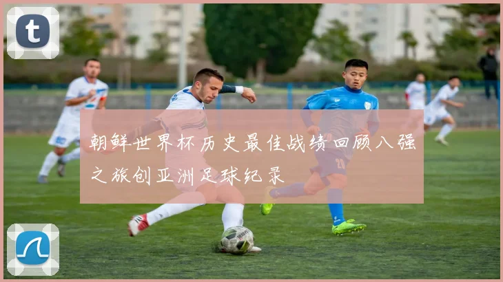 朝鲜世界杯历史最佳战绩回顾八强之旅创亚洲足球纪录