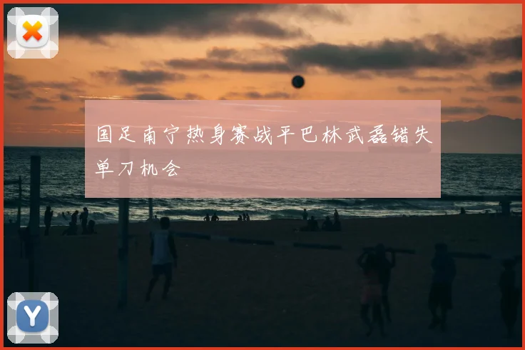 国足南宁热身赛战平巴林武磊错失单刀机会