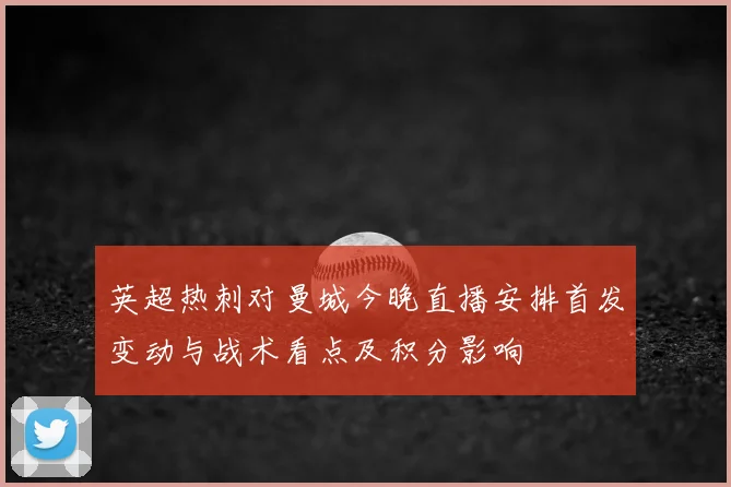 英超热刺对曼城今晚直播安排首发变动与战术看点及积分影响