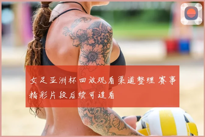 女足亚洲杯回放观看渠道整理 赛事精彩片段后续可追看