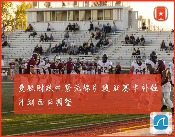 曼联财政吃紧无缘引援 新赛季补强计划面临调整