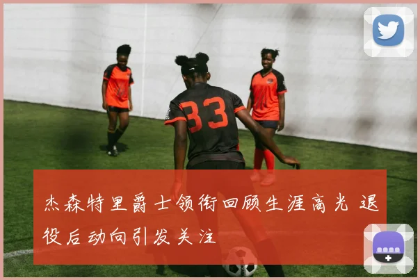 杰森特里爵士领衔回顾生涯高光 退役后动向引发关注