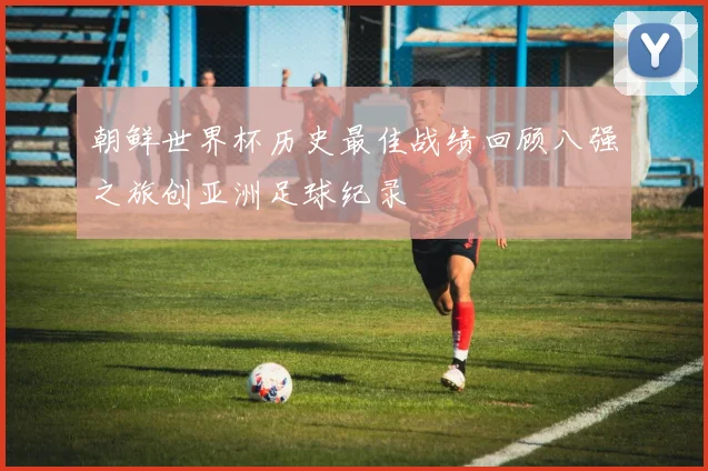 朝鲜世界杯历史最佳战绩回顾八强之旅创亚洲足球纪录