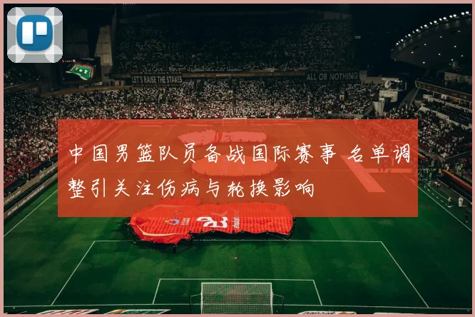 中国男篮队员备战国际赛事 名单调整引关注伤病与轮换影响