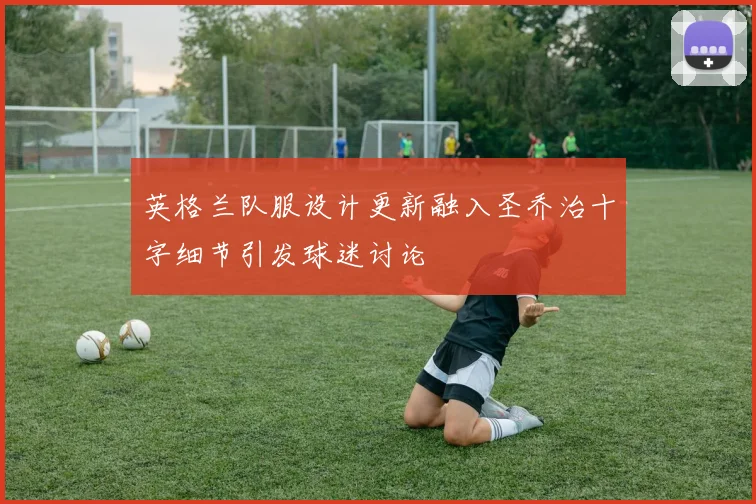 英格兰队服设计更新融入圣乔治十字细节引发球迷讨论