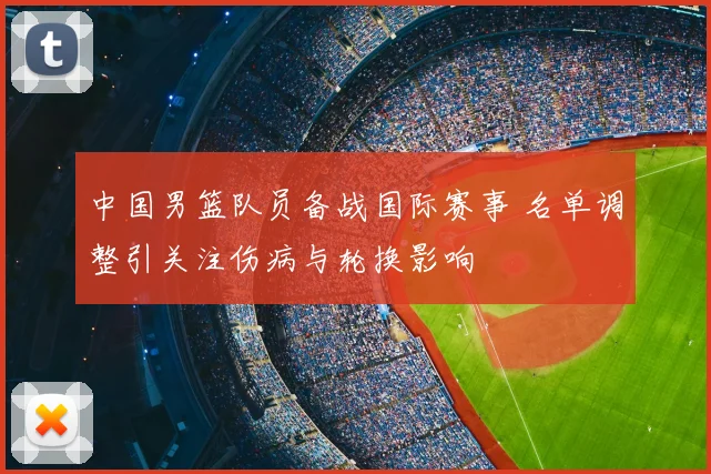 中国男篮队员备战国际赛事 名单调整引关注伤病与轮换影响