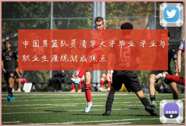 中国男篮队员清华大学毕业 学业与职业生涯规划成焦点