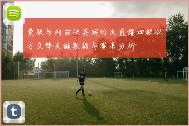 曼联与利兹联英超对决直播回顾双方交锋关键数据与赛果分析