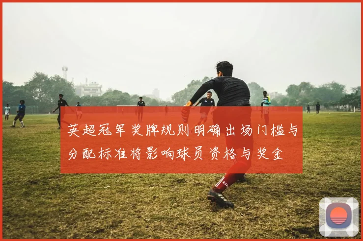 英超冠军奖牌规则明确出场门槛与分配标准将影响球员资格与奖金