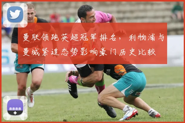 曼联领跑英超冠军排名，利物浦与曼城紧追态势影响豪门历史比较