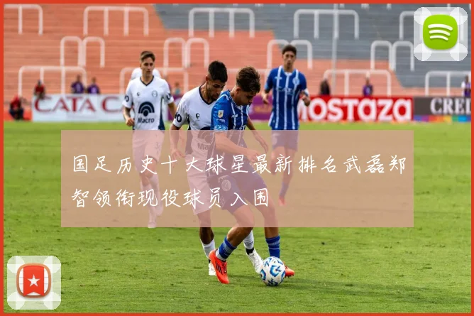 国足历史十大球星最新排名武磊郑智领衔现役球员入围