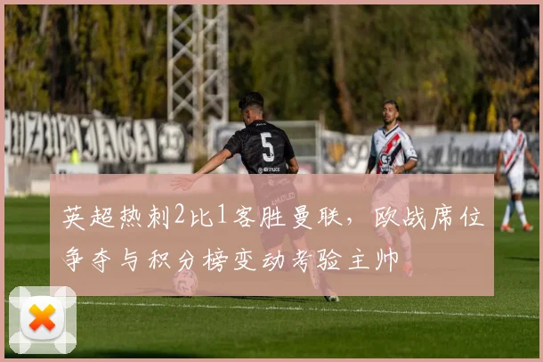 英超热刺2比1客胜曼联，欧战席位争夺与积分榜变动考验主帅