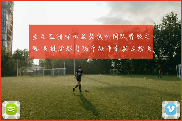 女足亚洲杯回放聚焦中国队晋级之路 关键进球与防守细节引发后续关注