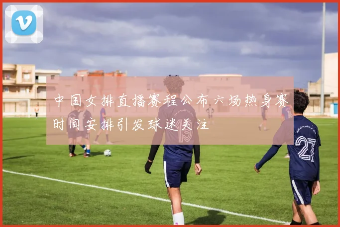 中国女排直播赛程公布六场热身赛时间安排引发球迷关注