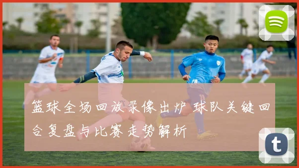 篮球全场回放录像出炉 球队关键回合复盘与比赛走势解析